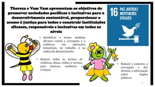 23
Thereza e Vam Vam apresentam os objetivos de
promover sociedades pacíficas e inclusivas para o
desenvolvimento sustentável, proporcionar o
acesso à justiça para todos e construir instituições
eficazes, responsáveis e inclusivas em todos os
níveis
• Identificar e tomar medidas
eficazes contra a corrupção e a
violência, nas operações
industriais, no trabalho e na
cadeia de abastecimento.
• Reduzir todas as formas de
violência, abuso, tráfico e tortura,
para homens, mulheres e
crianças.
• Reduzir o suborno, a
corrupção e dar
direitos a informação
sobre órgãos
públicos.
 