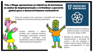 24
Yda e Diogo apresentam os objetivos de fortalecer
os meios de implementação e revitalizar a parceria
global para o desenvolvimento sustentável
• Atuar em conjunto com o governo e sociedade civil em prol
dos Objetivos De Desenvolvimento Sustentável.
• Investir, melhorar e aplicar
medidas para melhorar finanças,
tecnologias, capacitação, comércio
e questões sistêmicas para
implementar todos os Objetivos de
Desenvolvimento Sustentável.
• Incentivar parcerias públicas,
público-privado e do terceiro
setor para atingir os ODS.
• Medidas de obtenção de dados,
monitoramento e prestação de
contas a fim de aumentar o
Produto Interno Bruto (PIB) dos
países, principalmente os mais
pobres.
 