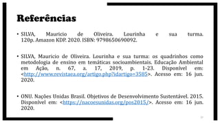 Referências
• SILVA, Mauricio de Oliveira. Lourinha e sua turma.
120p. Amazon KDP. 2020. ISBN: 9798650690092.
• SILVA, Mauricio de Oliveira. Lourinha e sua turma: os quadrinhos como
metodologia de ensino em temáticas socioambientais. Educação Ambiental
em Ação, n. 67, a. 17, 2019, p. 1-23. Disponível em:
<http://www.revistaea.org/artigo.php?idartigo=3585>. Acesso em: 16 jun.
2020.
• ONU. Nações Unidas Brasil. Objetivos de Desenvolvimento Sustentável. 2015.
Disponível em: <https://nacoesunidas.org/pos2015/>. Acesso em: 16 jun.
2020.
27
 