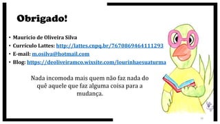 Obrigado!
• Mauricio de Oliveira Silva
• Currículo Lattes: http://lattes.cnpq.br/7670869464111293
• E-mail: m.osilva@hotmail.com
• Blog: https://deoliveiramco.wixsite.com/lourinhaesuaturma
28
Nada incomoda mais quem não faz nada do
quê aquele que faz alguma coisa para a
mudança.
 
