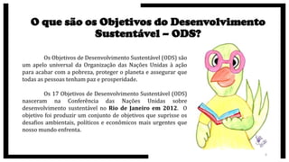 O que são os Objetivos do Desenvolvimento
Sustentável – ODS?
Os Objetivos de Desenvolvimento Sustentável (ODS) são
um apelo universal da Organização das Nações Unidas à ação
para acabar com a pobreza, proteger o planeta e assegurar que
todas as pessoas tenham paz e prosperidade.
Os 17 Objetivos de Desenvolvimento Sustentável (ODS)
nasceram na Conferência das Nações Unidas sobre
desenvolvimento sustentável no Rio de Janeiro em 2012. O
objetivo foi produzir um conjunto de objetivos que suprisse os
desafios ambientais, políticos e econômicos mais urgentes que
nosso mundo enfrenta.
6
 