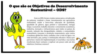 O que são os Objetivos do Desenvolvimento
Sustentável – ODS?
Com os ODS, foram criadas metas para a erradicação
da pobreza, combate a fome, investimentos em agricultura
sustentável, saúde e bem-estar, educação de qualidade,
igualdade de gênero, água potável e saneamento, energia
limpa e acessível, trabalho decente e crescimento econômico,
indústria, inovação e infraestrutura para todos os países do
mundo, redução das desigualdades, cidades e comunidades
sustentáveis, consumo e produção responsáveis, ação contra
a mudança global do clima, cuidados com a vida na água e na
vida terrestre, paz, justiça e instituições eficazes e busca por
parcerias e meios de implementação. A Lourinha e sua turma
resolveram fazer cartazes e explicar um pouco cada um dos
objetivos. Continue conosco!
7
 