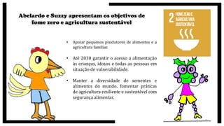 Abelardo e Suzzy apresentam os objetivos de
fome zero e agricultura sustentável
• Apoiar pequenos produtores de alimentos e a
agricultura familiar.
• Até 2030 garantir o acesso a alimentação
às crianças, idosos e todas as pessoas em
situação de vulnerabilidade.
• Manter a diversidade de sementes e
alimentos do mundo, fomentar práticas
de agricultura resiliente e sustentável com
segurança alimentar.
9
 
