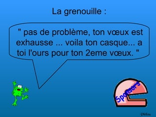 La grenouille :

" pas de problème, ton vœux est
exhausse ... voila ton casque... a
toi l'ours pour ton 2eme vœux. "




                                 Philou
 