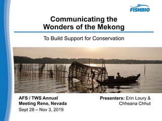 Communicating the
Wonders of the Mekong
To Build Support for Conservation
AFS / TWS Annual
Meeting Reno, Nevada
Sept 28 – Nov 3, 2019
Presenters: Erin Loury &
Chheana Chhut
 