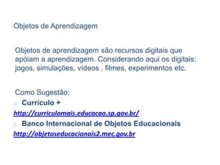 Objetos de Aprendizagem
Objetos de aprendizagem são recursos digitais que
apóiam a aprendizagem. Considerando aqui os digitais:
jogos, simulações, vídeos , filmes, experimentos etc.
Como Sugestão:
○ Currículo +
http://curriculomais.educacao.sp.gov.br/
○ Banco Internacional de Objetos Educacionais
http://objetoseducacionais2.mec.gov.br
 