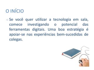 O INÍCIO
○ Se você quer utilizar a tecnologia em sala,
comece investigando o potencial das
ferramentas digitais. Uma boa estratégia é
apoiar-se nas experiências bem-sucedidas de
colegas.
 
