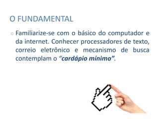 O FUNDAMENTAL
○ Familiarize-se com o básico do computador e
da internet. Conhecer processadores de texto,
correio eletrônico e mecanismo de busca
contemplam o “cardápio mínimo”.
 