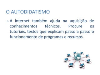 O AUTODIDATISMO
○ A internet também ajuda na aquisição de
conhecimentos técnicos. Procure os
tutoriais, textos que explicam passo a passo o
funcionamento de programas e recursos.
 