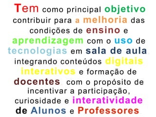 Tem como principal objetivo
contribuir para a melhoria das
condições de ensino e
aprendizagem com o uso de
tecnologias em sala de aula,
integrando conteúdos digitais
interativos e formação de
docentes, com o propósito de
incentivar a participação,
curiosidade e interatividade
de Alunos e Professores.
 