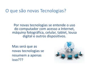 O que são novas Tecnologias?
Por novas tecnologias se entende o uso
do computador com acesso a Internet,
máquina fotográfica, celular, tablet, lousa
digital e outros dispositivos.
Mas será que as
novas tecnologias se
resumem a apenas
isso???
 