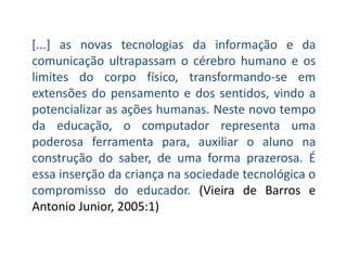 [...] as novas tecnologias da informação e da
comunicação ultrapassam o cérebro humano e os
limites do corpo físico, transformando-se em
extensões do pensamento e dos sentidos, vindo a
potencializar as ações humanas. Neste novo tempo
da educação, o computador representa uma
poderosa ferramenta para, auxiliar o aluno na
construção do saber, de uma forma prazerosa. É
essa inserção da criança na sociedade tecnológica o
compromisso do educador. (Vieira de Barros e
Antonio Junior, 2005:1)
 