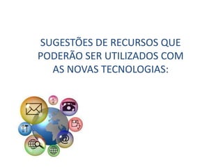 SUGESTÕES DE RECURSOS QUE
PODERÃO SER UTILIZADOS COM
AS NOVAS TECNOLOGIAS:
 