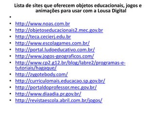 Lista de sites que oferecem objetos educacionais, jogos e
animações para usar com a Lousa Digital
•
• http://www.noas.com.br
• http://objetoseducacionais2.mec.gov.br
• http://teca.cecierj.edu.br
• http://www.escolagames.com.br/
• http://portal.ludoeducativo.com.br/
• http://www.jogos-geograficos.com/
• http://www.cp2.g12.br/blog/labre2/programas-e-
tutoriais/hagaque/
• http://zygotebody.com/
• http://curriculomais.educacao.sp.gov.br/
• http://portaldoprofessor.mec.gov.br/
• http://www.diaadia.pr.gov.br/
• http://revistaescola.abril.com.br/jogos/
 