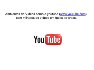 Ambientes de Vídeos como o youtube (www.youtube.com),
com milhares de vídeos em todas as áreas.
 