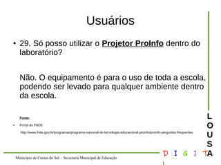 Município de Caxias do Sul – Secretaria Municipal de Educação D I G I T 
L 
LOUS 
A 
Usuários 
● 29. Só posso utilizar o Projetor ProInfo dentro do 
laboratório? 
Não. O equipamento é para o uso de toda a escola, 
podendo ser levado para qualquer ambiente dentro 
da escola. 
Fonte: 
● Portal do FNDE 
http://www.fnde.gov.br/programas/programa-nacional-de-tecnologia-educacional-proinfo/proinfo-perguntas-frequentes 
 