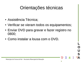 Município de Caxias do Sul – Secretaria Municipal de Educação D I G I T 
L 
LOUS 
A 
Orientações técnicas 
● Assistência Técnica; 
● Verificar se vieram todos os equipamentos; 
● Enviar DVD para gravar e fazer registro no 
0800; 
● Como instalar a lousa com o DVD. 
 