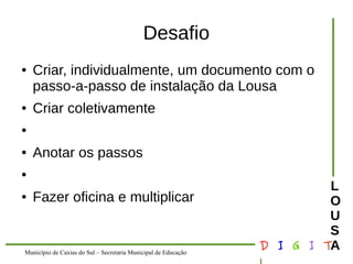 Município de Caxias do Sul – Secretaria Municipal de Educação D I G I T 
L 
LOUS 
A 
Desafio 
● Criar, individualmente, um documento com o 
passo-a-passo de instalação da Lousa 
● Criar coletivamente 
● 
● Anotar os passos 
● 
● Fazer oficina e multiplicar 
