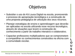Município de Caxias do Sul – Secretaria Municipal de Educação D I G I T 
L 
LOUS 
A 
Objetivos 
● Subsidiar o uso do Kit Lousa Digital na escola, promovendo 
o processo de apropriação tecnológica e a construção de 
uma proposta pedagógica de utilização dos seus recursos. 
● Planejar estratégias de ensino e aprendizagem que deverão 
ser aplicadas na escola utilizando esse recurso tecnológico, 
através de situações que levem à construção do 
conhecimento a partir do trabalho interativo e colaborativo. 
● Capacitar professores multiplicadores que se comprometem 
a compartilhar os conhecimentos construídos na oficina com 
a comunidade escolar. 
 