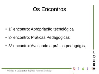 Município de Caxias do Sul – Secretaria Municipal de Educação D I G I T 
L 
LOUS 
A 
Os Encontros 
● 1º encontro: Apropriação tecnológica 
● 2º encontro: Práticas Pedagógicas 
● 3º encontro: Avaliando a prática pedagógica 
 