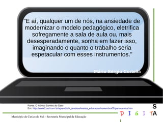 Município de Caxias do Sul – Secretaria Municipal de Educação D I G I T 
L 
LOUS 
A 
"E aí, qualquer um de nós, na ansiedade de 
modernizar o modelo pedagógico, eletrifica 
sofregamente a sala de aula ou, mais 
desesperadamente, sonha em fazer isso, 
imaginando o quanto o trabalho seria 
espetacular com esses instrumentos." 
Mário Sérgio Cortella 
Fonte: O Irônico Sorriso do Gato 
Em: http://www2.uol.com.br/aprendiz/n_revistas/revista_educacao/novembro02/panoramica.htm 
 
