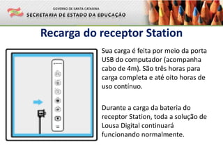 Recarga do receptor Station
Sua carga é feita por meio da porta
USB do computador (acompanha
cabo de 4m). São três horas para
carga completa e até oito horas de
uso contínuo.
Durante a carga da bateria do
receptor Station, toda a solução de
Lousa Digital continuará
funcionando normalmente.
 