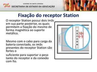 Fixação do receptor Station
O receptor Station possui dois ímãs
em sua parte posterior, os quais
permitem a fixação do mesmo de
forma magnética ao suporte
metálico.
Mesmo com o cabo para carga da
bateria conectado, os imãs
presentes do receptor Station são
fortes o
suficiente para suportar o peso
tanto do receptor e da conexão
com fio.
 