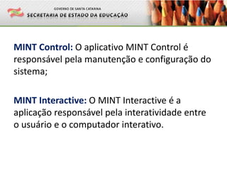 MINT Control: O aplicativo MINT Control é
responsável pela manutenção e configuração do
sistema;
MINT Interactive: O MINT Interactive é a
aplicação responsável pela interatividade entre
o usuário e o computador interativo.
 