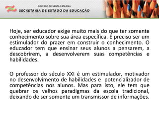 Hoje, ser educador exige muito mais do que ter somente
conhecimento sobre sua área específica. É preciso ser um
estimulador do prazer em construir o conhecimento. O
educador tem que ensinar seus alunos a pensarem, a
descobrirem, a desenvolverem suas competências e
habilidades.
O professor do século XXI é um estimulador, motivador
no desenvolvimento de habilidades e potencializador de
competências nos alunos. Mas para isto, ele tem que
quebrar os velhos paradigmas da escola tradicional,
deixando de ser somente um transmissor de informações.
 