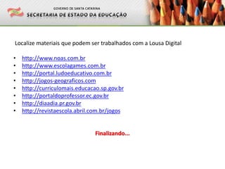 Localize materiais que podem ser trabalhados com a Lousa Digital
• http://www.noas.com.br
• http://www.escolagames.com.br
• http://portal.ludoeducativo.com.br
• http://jogos-geograficos.com
• http://curriculomais.educacao.sp.gov.br
• http://portaldoprofessor.ec.gov.br
• http://diaadia.pr.gov.br
• http://revistaescola.abril.com.br/jogos
Finalizando...
 