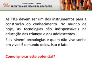 As TICs devem ser um dos instrumentos para a
construção do conhecimento. No mundo de
hoje, as tecnologias são indispensáveis na
educação das crianças e dos adolescentes.
Eles ‘vivem’ tecnologias e quem não vive sonha
em viver. É o mundo deles. Isto é fato.
Como ignorar este potencial?
 