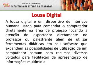 Lousa Digital
A lousa digital é um dispositivo de interface
humana usado para comandar o computador
diretamente na área de projeção focando a
atenção do espectador diretamente no
professor ou palestrante além de utilizar
ferramentas didáticas em seu software que
expandem as possibilidades de utilização de um
computador comum com recursos diversos
voltados para facilitação de apresentação de
informações multimídia.
 