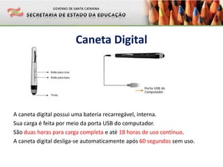 Caneta Digital
A caneta digital possui uma bateria recarregável, interna.
Sua carga é feita por meio da porta USB do computador.
São duas horas para carga completa e até 18 horas de uso contínuo.
A caneta digital desliga-se automaticamente após 60 segundos sem uso.
 