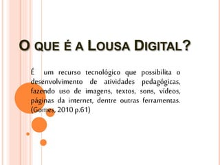O QUE É A LOUSA DIGITAL?
É um recurso tecnológico que possibilita o
desenvolvimento de atividades pedagógicas,
fazendo uso de imagens, textos, sons, vídeos,
páginas da internet, dentre outras ferramentas.
(Gomes, 2010 p.61)
 