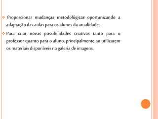  Proporcionar mudanças metodológicas oportunizando a
adaptaçãodas aulaspara os alunosda atualidade;
 Para criar novas possibilidades criativas tanto para o
professor quanto para o aluno, principalmente ao utilizarem
os materiais disponíveis nagaleria de imagens.
 