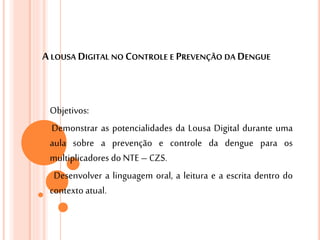 ALOUSA DIGITAL NO CONTROLE E PREVENÇÃO DA DENGUE
Objetivos:
Demonstrar as potencialidades da Lousa Digital durante uma
aula sobre a prevenção e controle da dengue para os
multiplicadores do NTE– CZS.
Desenvolver a linguagem oral, a leitura e a escrita dentro do
contexto atual.
 