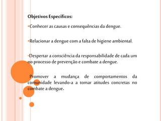 Objetivos Específicos:
Conhecer ascausase consequências da dengue.
Relacionar a dengue com a falta de higiene ambiental.
•Despertar a consciênciada responsabilidade de cada um
no processo de prevenção e combate a dengue.
Promover a mudança de comportamentos da
comunidade levando-a a tomar atitudes concretas no
combate a dengue.
 