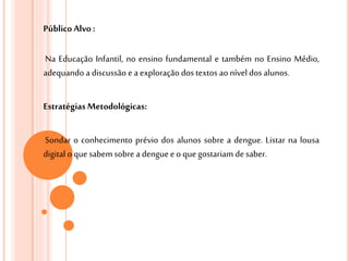 Público Alvo :
Na Educação Infantil, no ensino fundamental e também no Ensino Médio,
adequando a discussão ea exploração dos textos aonível dos alunos.
Estratégias Metodológicas:
Sondar o conhecimento prévio dos alunos sobre a dengue. Listar na lousa
digital o quesabem sobre a dengueeo quegostariam desaber.
 