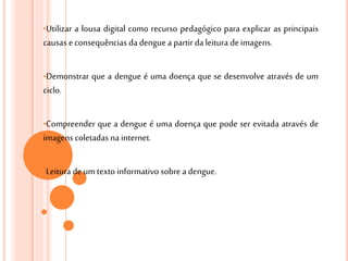 •Utilizar a lousa digital como recurso pedagógico para explicar as principais
causas econsequências da dengue a partir da leitura deimagens.
•Demonstrar que a dengue é uma doença que se desenvolve através de um
ciclo.
•Compreender que a dengue é uma doença que pode ser evitada através de
imagens coletadas na internet.
•Leitura de umtexto informativo sobre a dengue.
 