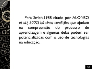 Para Smith,1988 citado por ALONSO
et al.( 2002) há cinco condições que ajudam
na compreensão do processo de
aprendizagem e algumas delas podem ser
potencializadas com o uso de tecnologias
na educação.
10
 
