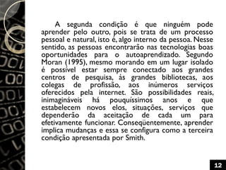 A segunda condição é que ninguém pode
aprender pelo outro, pois se trata de um processo
pessoal e natural, isto é, algo interno da pessoa. Nesse
sentido, as pessoas encontrarão nas tecnologias boas
oportunidades para o autoaprendizado. Segundo
Moran (1995), mesmo morando em um lugar isolado
é possível estar sempre conectado aos grandes
centros de pesquisa, às grandes bibliotecas, aos
colegas de profissão, aos inúmeros serviços
oferecidos pela internet. São possibilidades reais,
inimagináveis há pouquíssimos anos e que
estabelecem novos elos, situações, serviços que
dependerão da aceitação de cada um para
efetivamente funcionar. Conseqüentemente, aprender
implica mudanças e essa se configura como a terceira
condição apresentada por Smith.
12
 