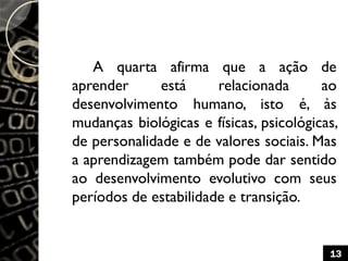 A quarta afirma que a ação de
aprender está relacionada ao
desenvolvimento humano, isto é, às
mudanças biológicas e físicas, psicológicas,
de personalidade e de valores sociais. Mas
a aprendizagem também pode dar sentido
ao desenvolvimento evolutivo com seus
períodos de estabilidade e transição.
13
 
