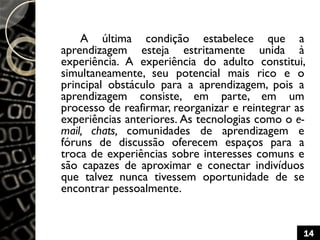 A última condição estabelece que a
aprendizagem esteja estritamente unida à
experiência. A experiência do adulto constitui,
simultaneamente, seu potencial mais rico e o
principal obstáculo para a aprendizagem, pois a
aprendizagem consiste, em parte, em um
processo de reafirmar, reorganizar e reintegrar as
experiências anteriores. As tecnologias como o e-
mail, chats, comunidades de aprendizagem e
fóruns de discussão oferecem espaços para a
troca de experiências sobre interesses comuns e
são capazes de aproximar e conectar indivíduos
que talvez nunca tivessem oportunidade de se
encontrar pessoalmente.
14
 