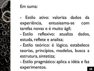 Em suma:
- Estilo ativo: valoriza dados da
experiência, entusiasma-se com
tarefas novas e é muito ágil;
- Estilo reflexivo: atualiza dados,
estuda, reflete e analisa;
- Estilo teórico: é lógico, estabelece
teorias, princípios, modelos, busca a
estrutura, sintetiza;
- Estilo pragmático: aplica a idéia e faz
experimentos. 16
 