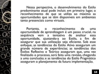 Nessa perspectiva, o desenvolvimento do Estilo
predominante atual pode incluir, em primeiro lugar, o
reconhecimento de que se utiliza ao máximo as
oportunidades que se têm disponíveis em ambientes
tanto presenciais como virtuais.
Portanto, o reconhecimento de uma
oportunidade de aprendizagem é um passo crucial, na
seqüência vem a tentativa de analisar essa
oportunidade, ajustando-a ao Estilo, a fim de
assegurar que sua utilização seja eficiente. Sob esse
enfoque, as tendências do Estilo Ativo asseguram um
grande número de experiências; as tendências dos
Estilos Reflexivo e Teórico asseguram que, uma vez
finalizado o processo, será feita uma revisão, chegando
a uma conclusão; e as tendências do Estilo Pragmático
asseguram o planejamento da futura implementação.
18
 