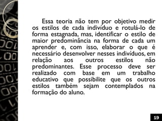 Essa teoria não tem por objetivo medir
os estilos de cada indivíduo e rotulá-lo de
forma estagnada, mas, identificar o estilo de
maior predominância na forma de cada um
aprender e, com isso, elaborar o que é
necessário desenvolver nesses indivíduos, em
relação aos outros estilos não
predominantes. Esse processo deve ser
realizado com base em um trabalho
educativo que possibilite que os outros
estilos também sejam contemplados na
formação do aluno.
19
 