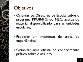 Objetivos
 Orientar os Diretores de Escola, sobre o
programa PROINFO, do MEC, acerca do
material disponibilizado para as unidades
escolares;
 Propiciar um momento de troca de
experiências;
 Organizar uma oficina de conhecimento
prático sobre o assunto.
2
 