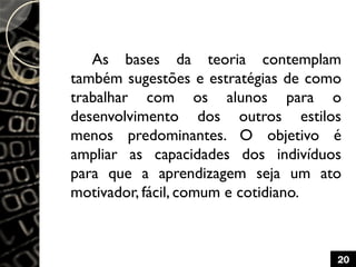 As bases da teoria contemplam
também sugestões e estratégias de como
trabalhar com os alunos para o
desenvolvimento dos outros estilos
menos predominantes. O objetivo é
ampliar as capacidades dos indivíduos
para que a aprendizagem seja um ato
motivador, fácil, comum e cotidiano.
20
 