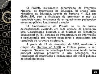 O ProInfo, inicialmente denominado de Programa
Nacional de Informática na Educação, foi criado pelo
Ministério da Educação, através da Portaria nº 522 em
09/04/1997, com a finalidade de promover o uso da
tecnologia como ferramenta de enriquecimento pedagógico
no ensino público fundamental e médio.
O funcionamento do ProInfo se dá de forma
descentralizada, existindo em cada unidade da Federação
uma Coordenação Estadual, e os Núcleos de Tecnologia
Educacional (NTE), dotados de infraestrutura de informática
e comunicação que reúnem educadores e especialistas em
tecnologia de hardware e software.
A partir de 12 de dezembro de 2007, mediante a
criação do Decreto n° 6.300, o ProInfo passou a ser
Programa Nacional de Tecnologia Educacional, tendo como
principal objetivo promover o uso pedagógico das
tecnologias de informação e comunicação nas redes públicas
de educação básica.
22
 