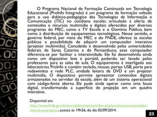 O Programa Nacional de Formação Continuada em Tecnologia
Educacional (ProInfo Integrado) é um programa de formação voltado
para o uso didático-pedagógico das Tecnologias da Informação e
Comunicação (TIC) no cotidiano escolar, articulado à oferta de
conteúdos e recursos multimídia e digitais oferecidos por diversos
programas do MEC, como a TV Escola e o Domínio Público, bem
como à distribuição de equipamentos tecnológicos. Nesse sentido, o
governo federal, por meio do MEC e do FNDE, oferece às escolas
públicas a possibilidade de adquirir um computador interativo
(projetor multimídia). Concebido e desenvolvido pelas universidades
federais de Santa Catarina e de Pernambuco, esse computador
diferencia-se por facilitar a interatividade. Ele foi desenvolvido ainda
como um dispositivo leve e portátil, podendo ser levado pelos
professores para as salas de aula. O equipamento é interligado aos
laboratórios ProInfo e contém teclado, mouse, portas USB, porta para
redewireless e rede PLC, unidade leitora de DVD e um projetor
multimídia. O dispositivo permite apresentar conteúdos digitais
armazenados no servidor da escola, além de um sistema operacional
com código-fonte aberto. Ele pode ainda operar como uma lousa
digital, transformando a superfície de projeção em um quadro
interativo.
Disponível em:
http://www.fnde.gov.br/portaldecompras/index.php/produtos/computador-
interatvo-projetor, acesso às 19h56, do dia 02/09/2014.
23
 